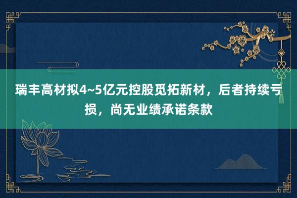 瑞丰高材拟4~5亿元控股觅拓新材，后者持续亏损，尚无业绩承诺条款
