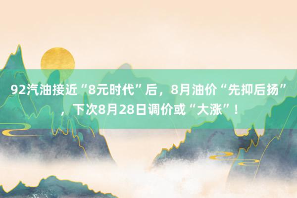 92汽油接近“8元时代”后，8月油价“先抑后扬”，下次8月28日调价或“大涨”！