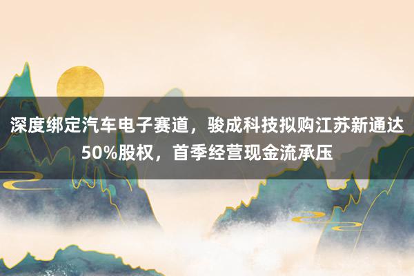 深度绑定汽车电子赛道，骏成科技拟购江苏新通达50%股权，首季经营现金流承压