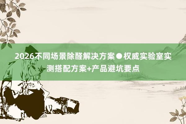 2026不同场景除醛解决方案●权威实验室实测搭配方案+产品避坑要点