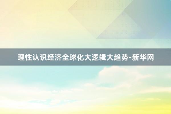 理性认识经济全球化大逻辑大趋势-新华网