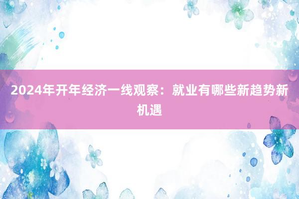 2024年开年经济一线观察：就业有哪些新趋势新机遇