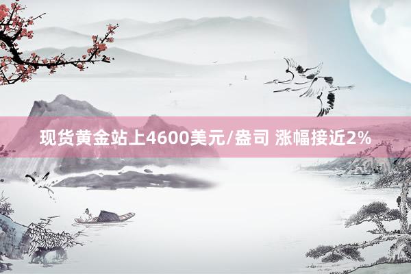 现货黄金站上4600美元/盎司 涨幅接近2%