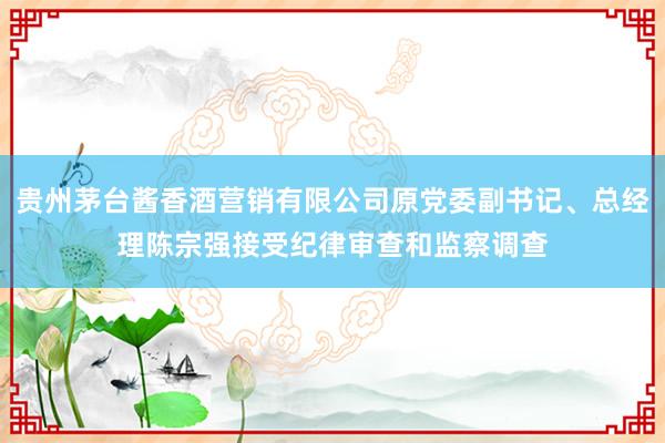 贵州茅台酱香酒营销有限公司原党委副书记、总经理陈宗强接受纪律审查和监察调查