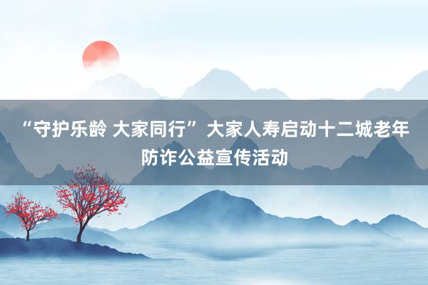 “守护乐龄 大家同行” 大家人寿启动十二城老年防诈公益宣传活动