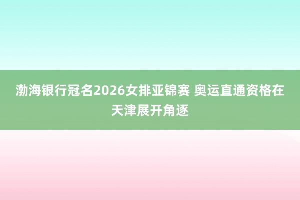 渤海银行冠名2026女排亚锦赛 奥运直通资格在天津展开角逐