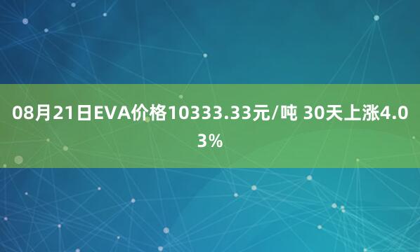 08月21日EVA价格10333.33元/吨 30天上涨4.03%