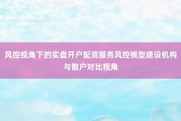 风控视角下的实盘开户配资服务风控模型建设机构与散户对比视角