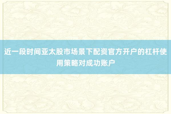近一段时间亚太股市场景下配资官方开户的杠杆使用策略对成功账户