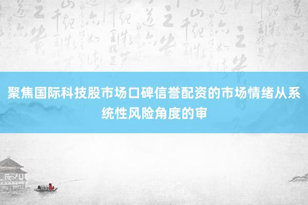 聚焦国际科技股市场口碑信誉配资的市场情绪从系统性风险角度的审