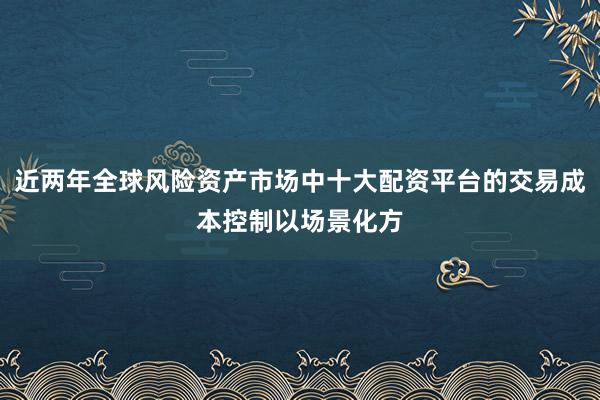 近两年全球风险资产市场中十大配资平台的交易成本控制以场景化方