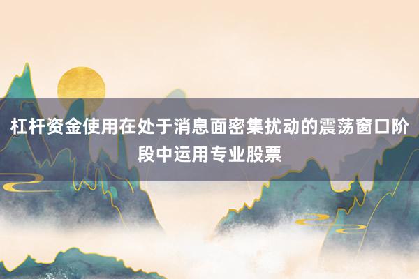 杠杆资金使用在处于消息面密集扰动的震荡窗口阶段中运用专业股票