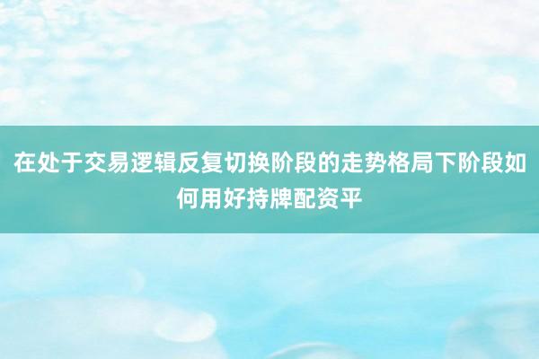 在处于交易逻辑反复切换阶段的走势格局下阶段如何用好持牌配资平