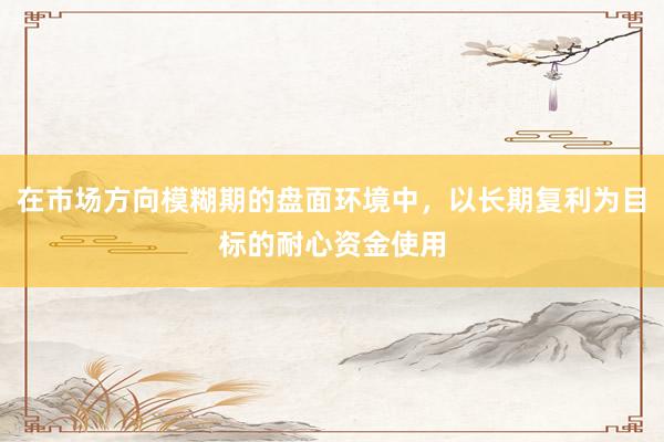 在市场方向模糊期的盘面环境中，以长期复利为目标的耐心资金使用