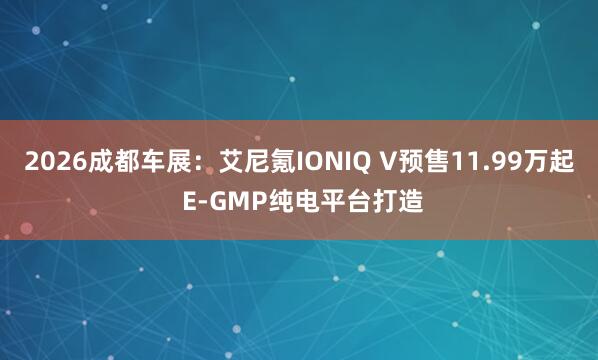 2026成都车展：艾尼氪IONIQ V预售11.99万起 E-GMP纯电平台打造