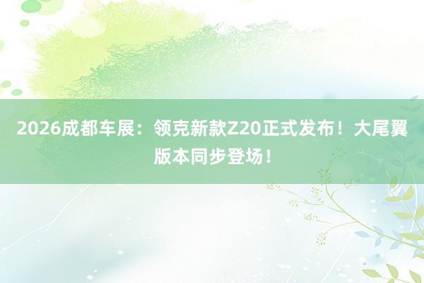 2026成都车展：领克新款Z20正式发布！大尾翼版本同步登场！