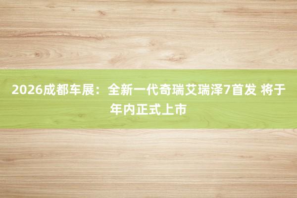 2026成都车展：全新一代奇瑞艾瑞泽7首发 将于年内正式上市