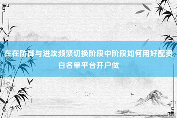 在在防御与进攻频繁切换阶段中阶段如何用好配资白名单平台开户做