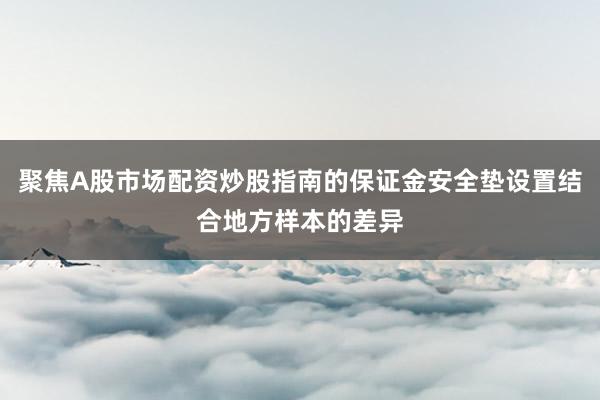 聚焦A股市场配资炒股指南的保证金安全垫设置结合地方样本的差异