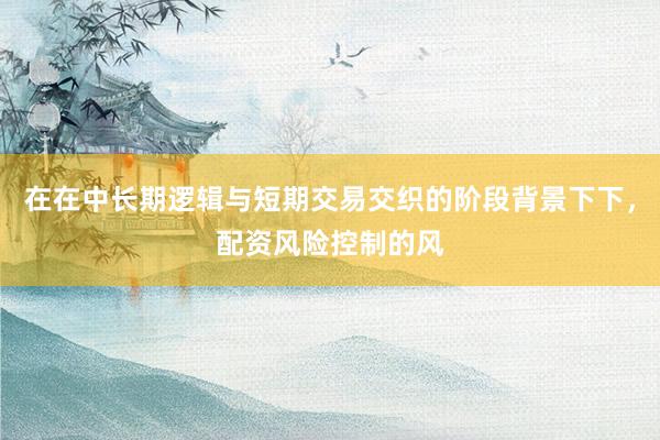在在中长期逻辑与短期交易交织的阶段背景下下，配资风险控制的风