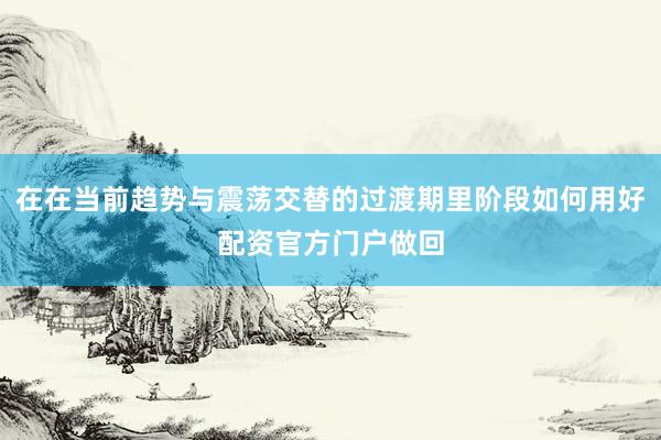 在在当前趋势与震荡交替的过渡期里阶段如何用好配资官方门户做回