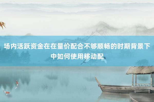 场内活跃资金在在量价配合不够顺畅的时期背景下中如何使用移动配
