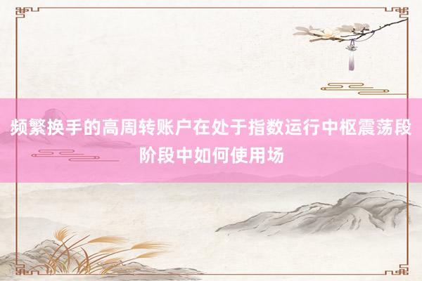 频繁换手的高周转账户在处于指数运行中枢震荡段阶段中如何使用场