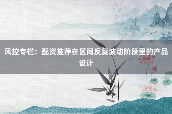 风控专栏：配资推荐在区间反复波动阶段里的产品设计