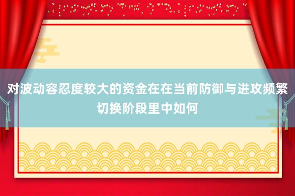 对波动容忍度较大的资金在在当前防御与进攻频繁切换阶段里中如何