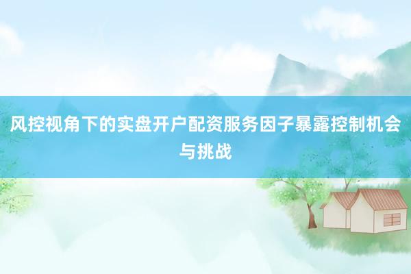 风控视角下的实盘开户配资服务因子暴露控制机会与挑战