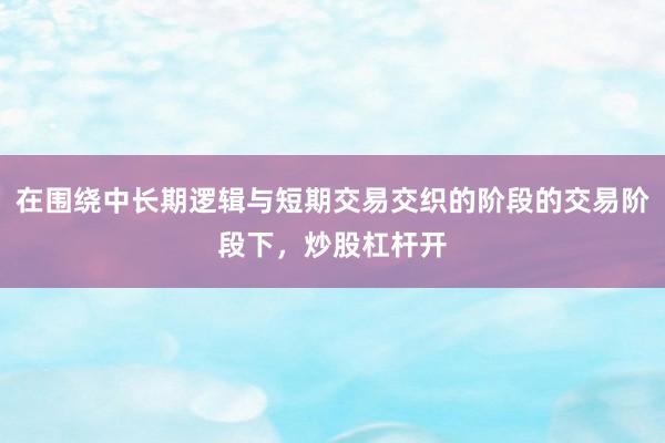 在围绕中长期逻辑与短期交易交织的阶段的交易阶段下，炒股杠杆开