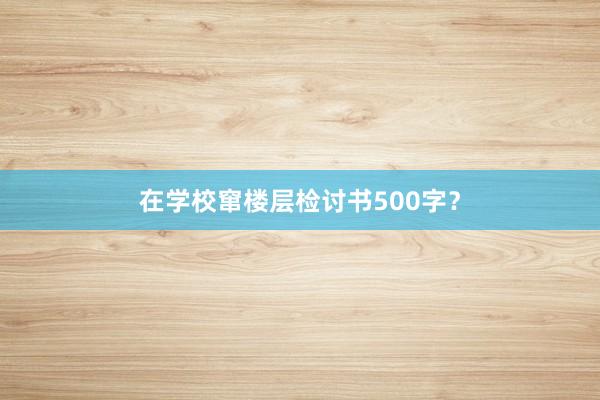 在学校窜楼层检讨书500字？