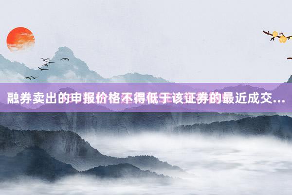 融券卖出的申报价格不得低于该证券的最近成交...