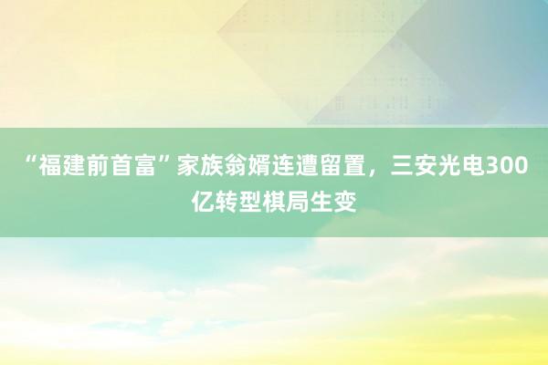 “福建前首富”家族翁婿连遭留置，三安光电300亿转型棋局生变