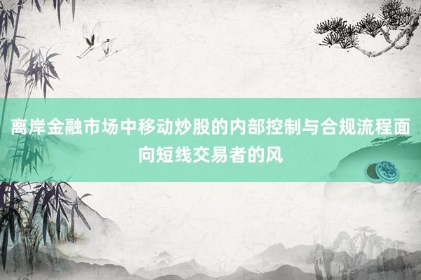 离岸金融市场中移动炒股的内部控制与合规流程面向短线交易者的风