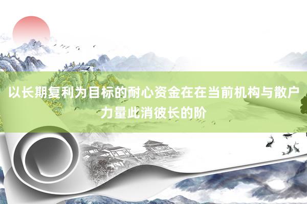 以长期复利为目标的耐心资金在在当前机构与散户力量此消彼长的阶