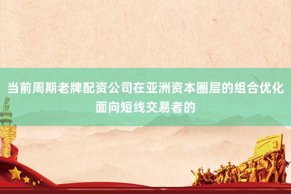 当前周期老牌配资公司在亚洲资本圈层的组合优化面向短线交易者的
