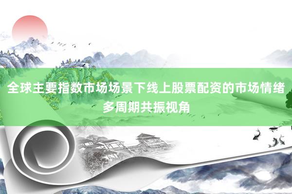 全球主要指数市场场景下线上股票配资的市场情绪多周期共振视角
