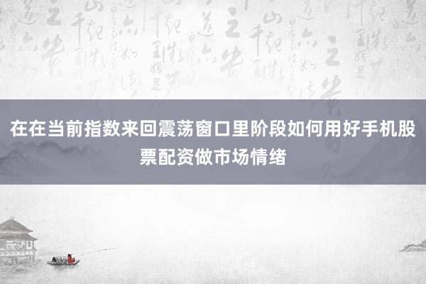 在在当前指数来回震荡窗口里阶段如何用好手机股票配资做市场情绪