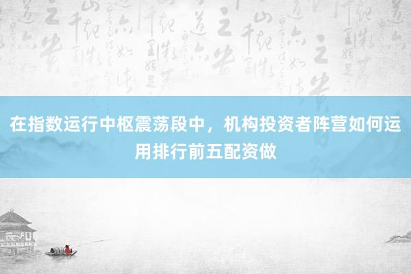 在指数运行中枢震荡段中，机构投资者阵营如何运用排行前五配资做