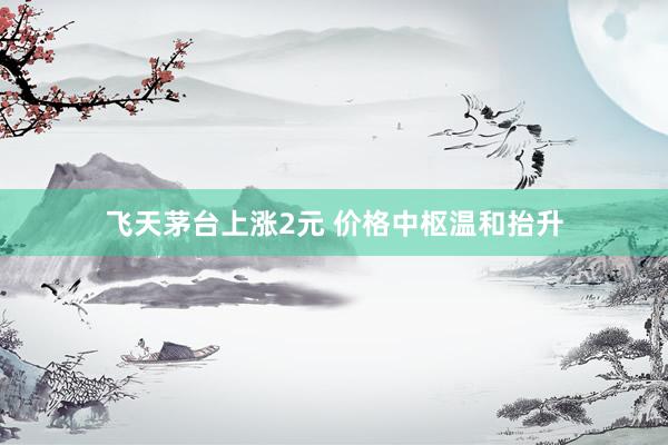 飞天茅台上涨2元 价格中枢温和抬升