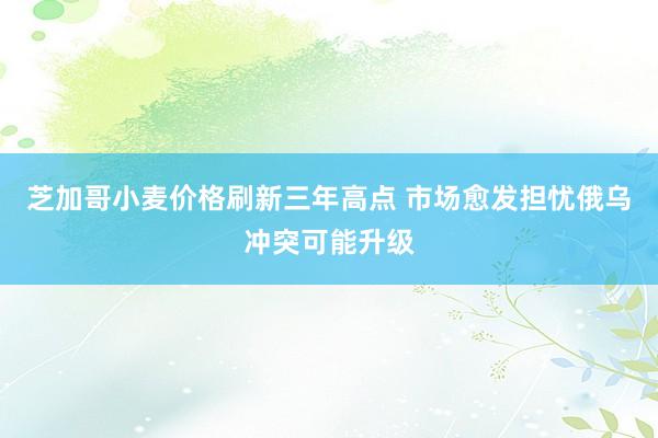 芝加哥小麦价格刷新三年高点 市场愈发担忧俄乌冲突可能升级