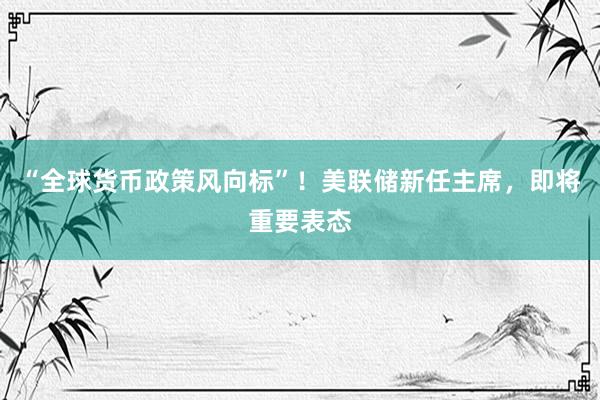 “全球货币政策风向标”！美联储新任主席，即将重要表态