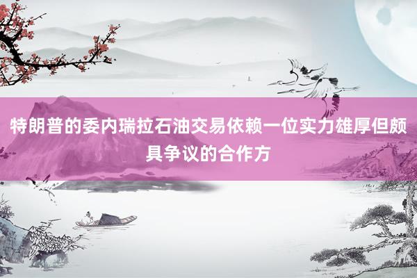 特朗普的委内瑞拉石油交易依赖一位实力雄厚但颇具争议的合作方