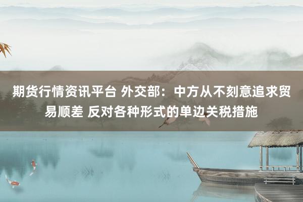 期货行情资讯平台 外交部：中方从不刻意追求贸易顺差 反对各种形式的单边关税措施