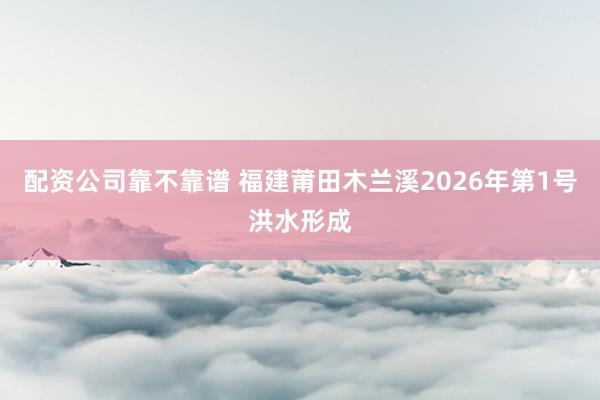 配资公司靠不靠谱 福建莆田木兰溪2026年第1号洪水形成