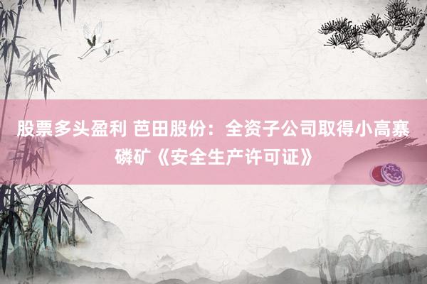 股票多头盈利 芭田股份：全资子公司取得小高寨磷矿《安全生产许可证》