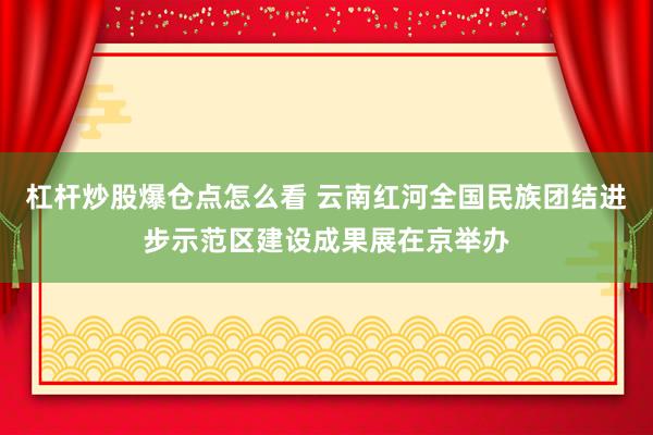 杠杆炒股爆仓点怎么看 云南红河全国民族团结进步示范区建设成果展在京举办