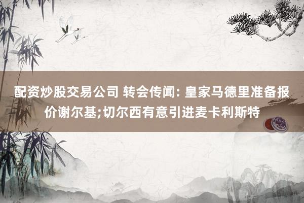 配资炒股交易公司 转会传闻: 皇家马德里准备报价谢尔基;切尔西有意引进麦卡利斯特