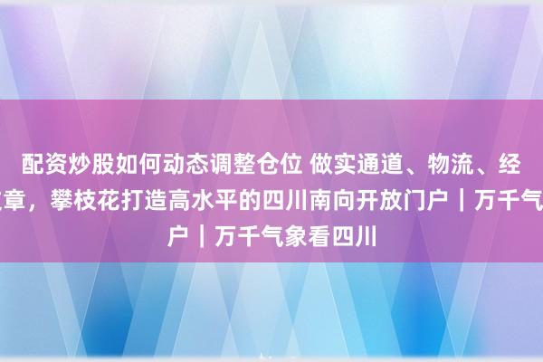 配资炒股如何动态调整仓位 做实通道、物流、经贸三篇文章，攀枝花打造高水平的四川南向开放门户｜万千气象看四川